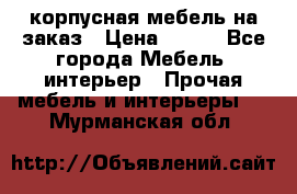 корпусная мебель на заказ › Цена ­ 100 - Все города Мебель, интерьер » Прочая мебель и интерьеры   . Мурманская обл.